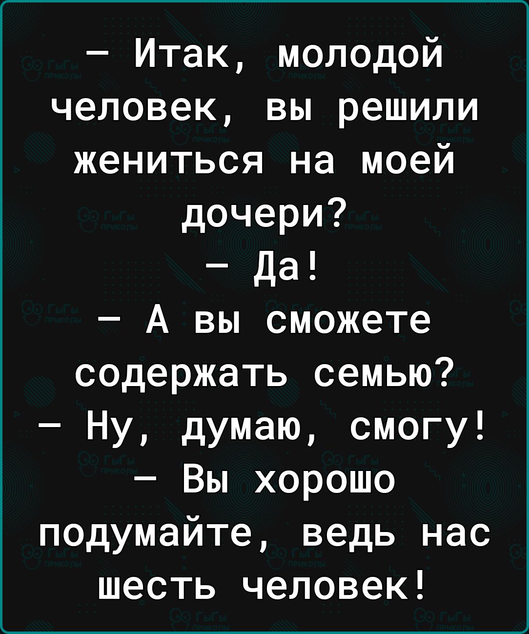 Итак молодой человек вы решили жениться на моей дочери да А вы сможете содержать семью Ну думаю смогу Вы хорошо подумайте ведь нас шесть человек