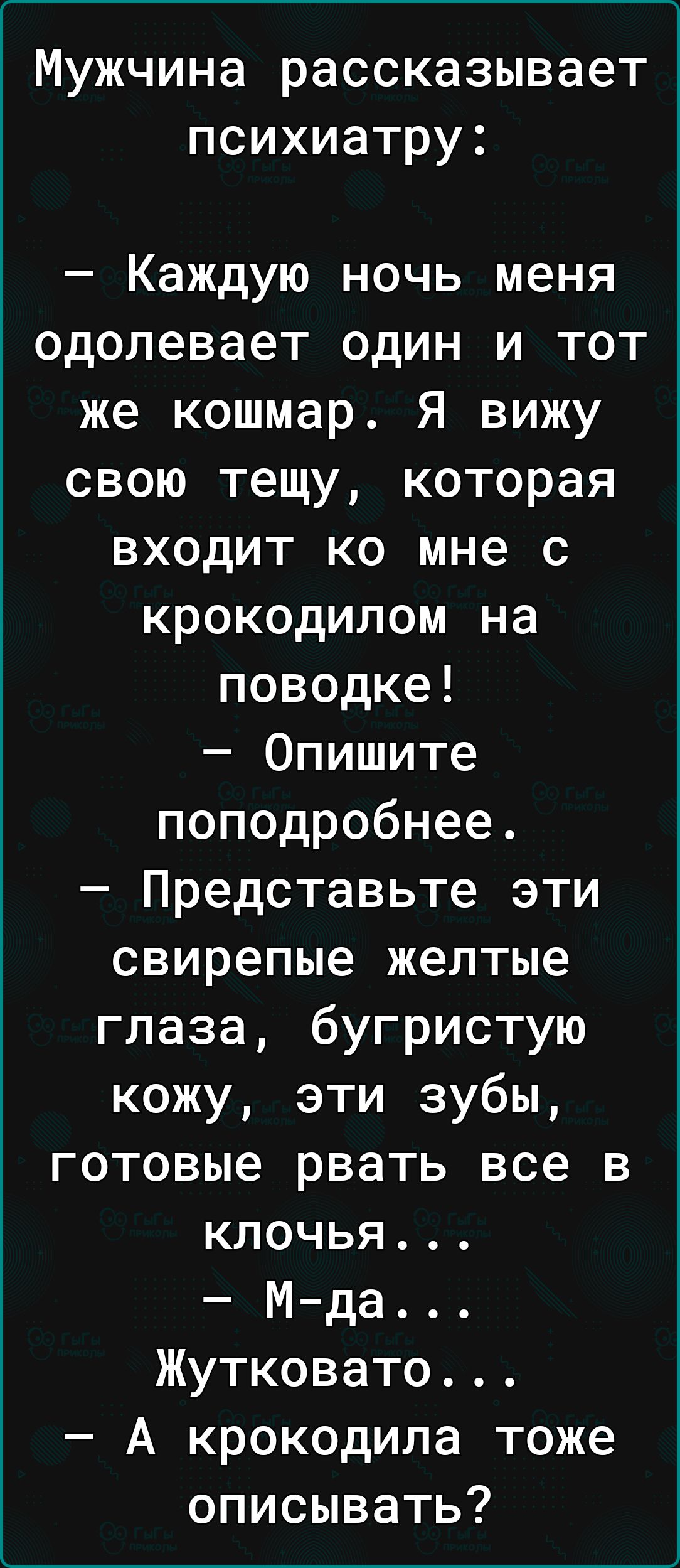 Мужчина рассказывает психиатру Каждую ночь меня одолевает один и тот же кошмар Я вижу свою тещу которая входит ко мне с крокодилом на поводке Опишите поподробнее Представьте эти свирепые желтые глаза бугристую кожу эти зубы готовые рвать все в клочья Мда Жутковато А крокодила тоже описывать