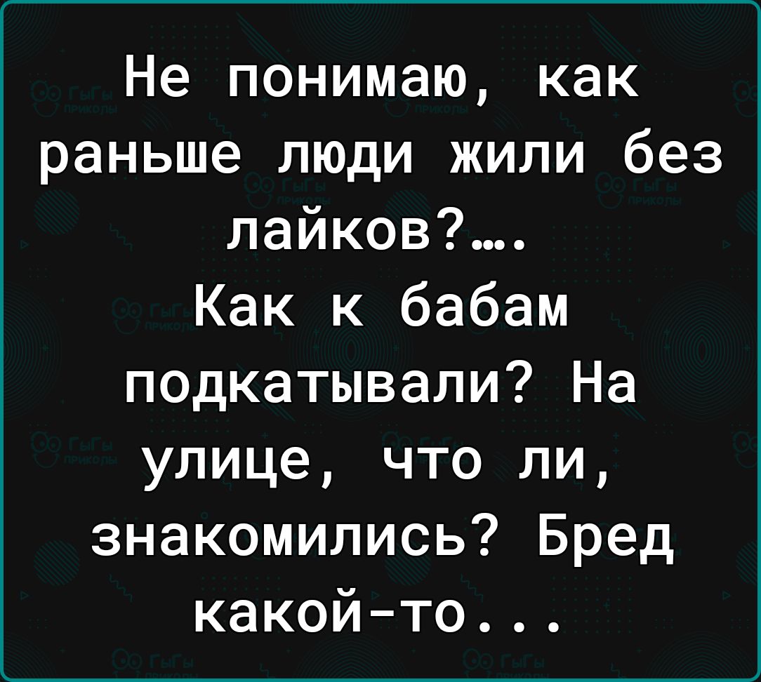 Не понимаю как раньше люди жили без лайков Как к бабам подкатывали На улице что ли знакомились Бред какойто