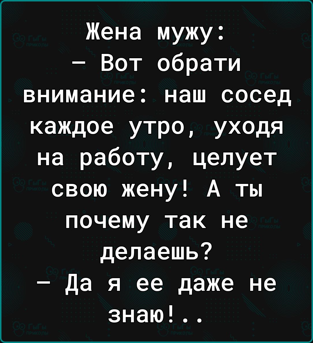 Жена мужу Вот обрати внимание наш сосед каждое утро уходя на работу целует свою жену А ты почему так не делаешь Да я ее даже не знаю