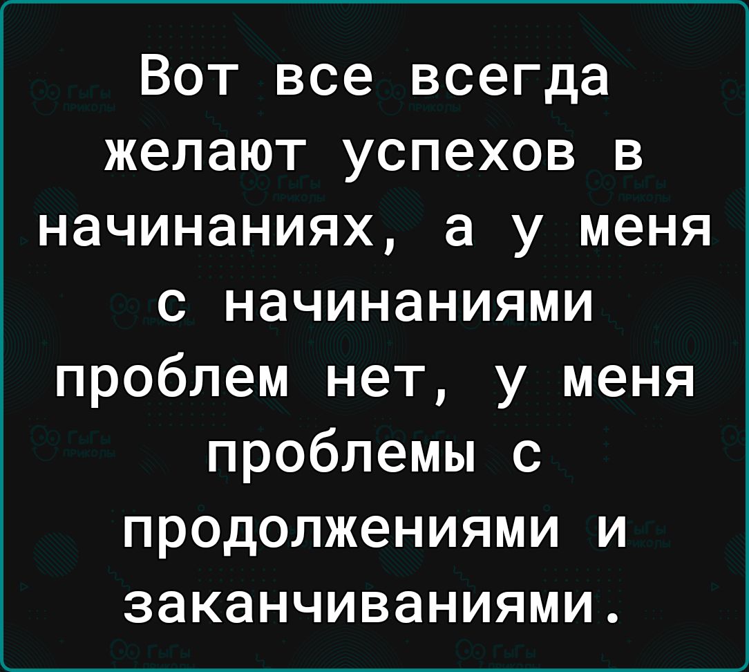 Вот все всегда желают успехов в начинаниях а у меня с начинаниями проблем нет у меня проблемы с продолжениями и заканчиваниями