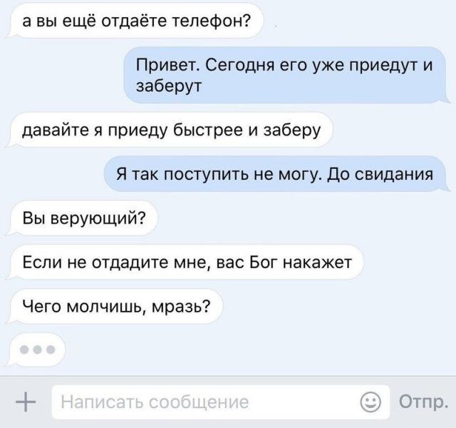 а вы ещё отдаёте телефон Привет Сегодня его уже приедут и заберут давайте я приеду быстрее и заберу Я так поступить не могу До свидания Вы верующий Если не отдадите мне вас Бог накажет Чего молчишь мразь Ет оОтпр