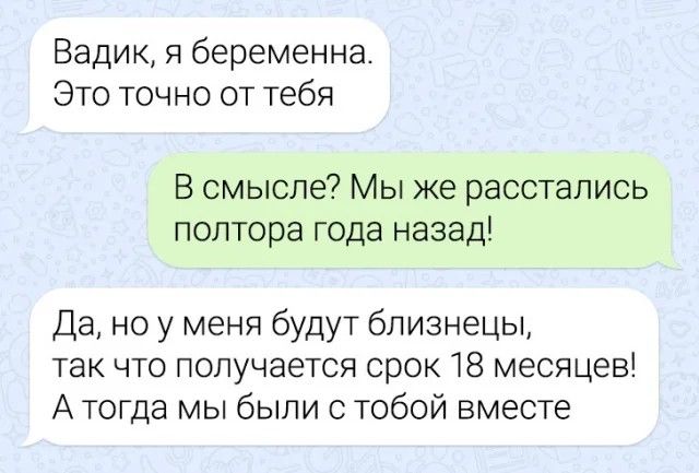 Вадик я беременна Это точно от тебя В смысле Мы же расстались полтора года назад Да но у меня будут близнецы так что получается срок 18 месяцев Атогда мы были с тобой вместе