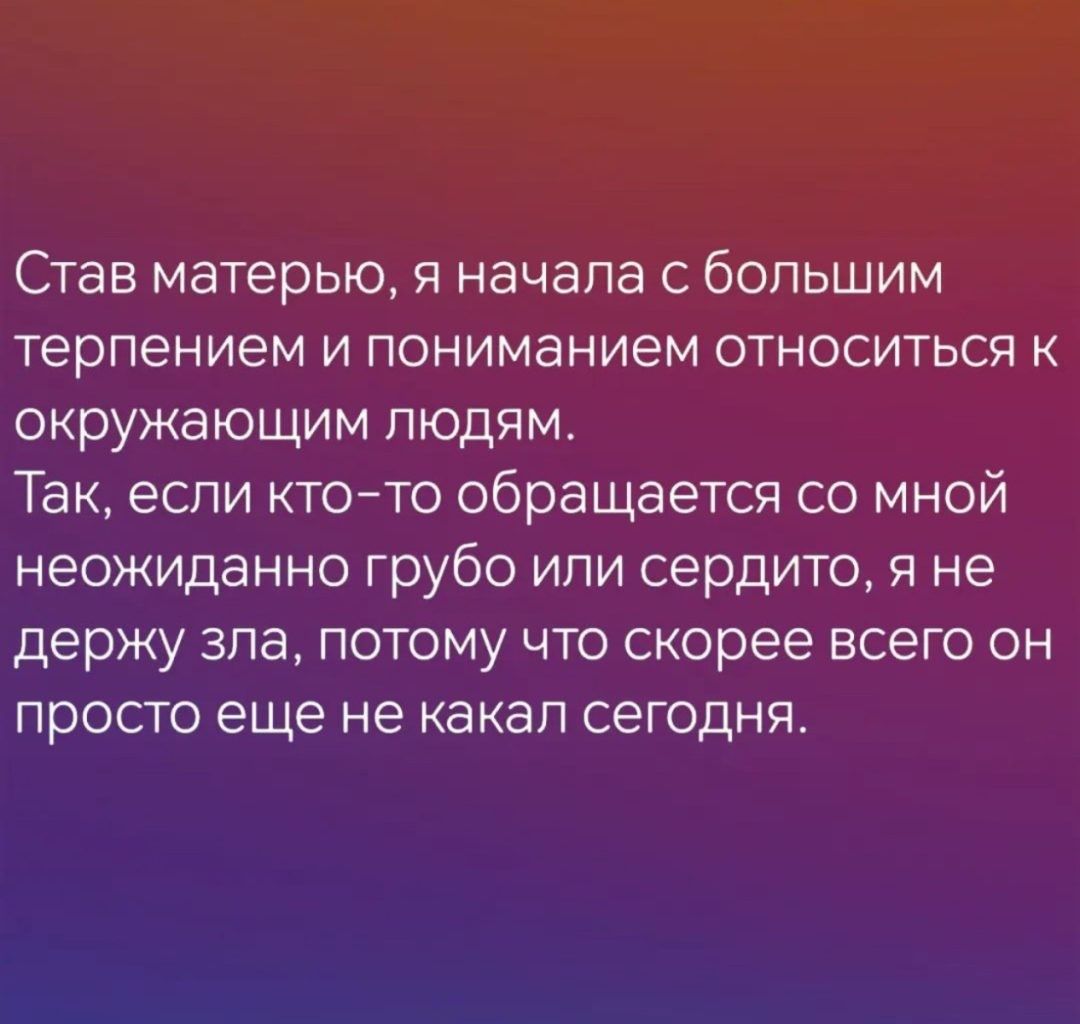 Став матерью я начала с большим терпением и пониманием относиться к окружающим людям Так если кто то обращается со мной неожиданно грубо или сердито я не держу зла потому что скорее всего он просто еще не какал сегодня