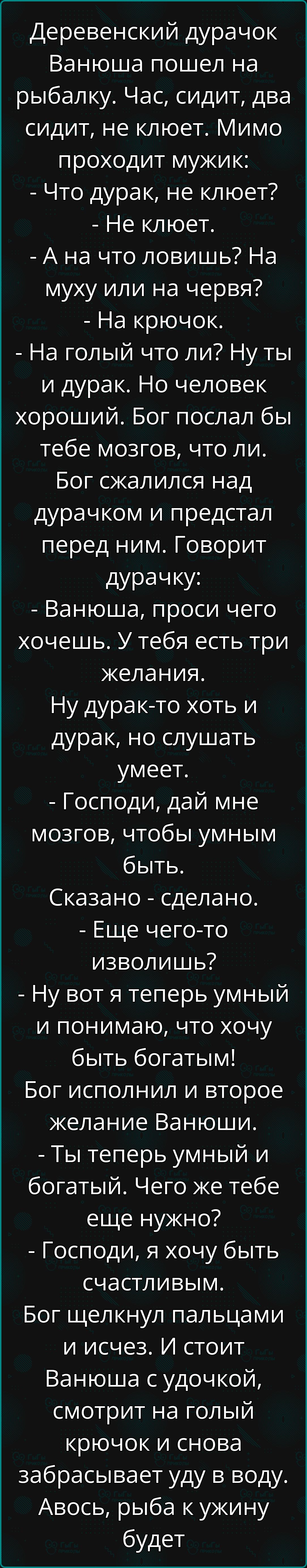 Деревенский дурачок Ванюша пошел на рыбалку Час сидит два сидит не клюет Мимо проходит мужик Что дурак не клюет Не клюет А на что ловишь На муху или на червя На крючок На голый что ли Ну ты и дурак Но человек хороший Бог послал бы тебе мозгов что ли Бог сжалился над дурачком и предстал перед ним Говорит дурачку Ванюша проси чего хочешь У тебя есть 