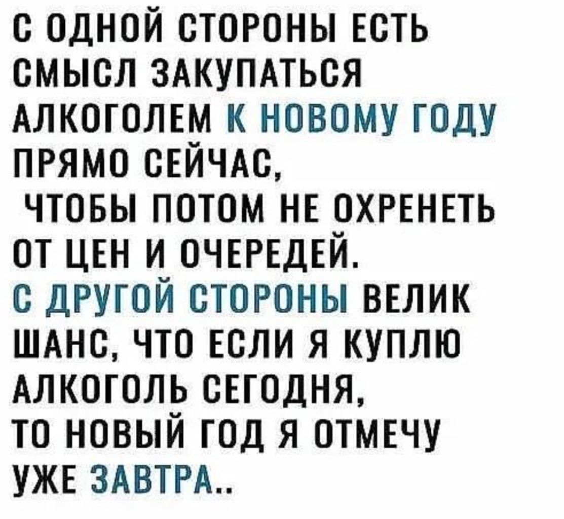 С ОДНОЙ СТОРОНЫ ЕСТЬ СМЫСЛ ЗАКУПАТЬСЯ АЛКОГОЛЕМ К НОВОМУ ГОДУ ПРЯМО СЕЙЧАС ЧТОБЫ ПОТОМ НЕ ОХРЕНЕТЬ ОТ ЦЕН И ОЧЕРЕДЕЙ С ДРУГОЙ СТОРОНЫ ВЕЛИК ШАНС ЧТО ЕСЛИ Я КУПЛЮ АЛКОГОЛЬ СЕГОДНЯ ТО НОВЫЙ ГОД Я ОТМЕЧУ УЖЕ ЗАВТРА