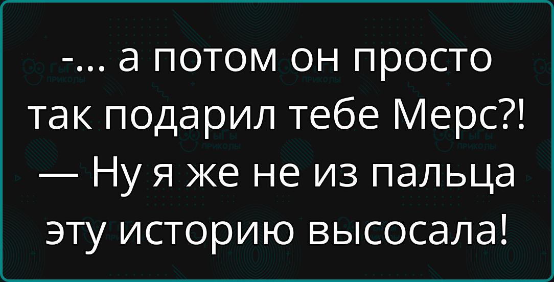 а потом он просто так подарил тебе Мерс Нуя же не из пальца эту историю высосала