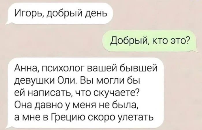 Игорь добрый день Добрый кто это Анна психолог вашей бывшей девушки Оли Вы могли бы ей написать что скучаете Она давно у меня не была а мне в Грецию скоро улетать