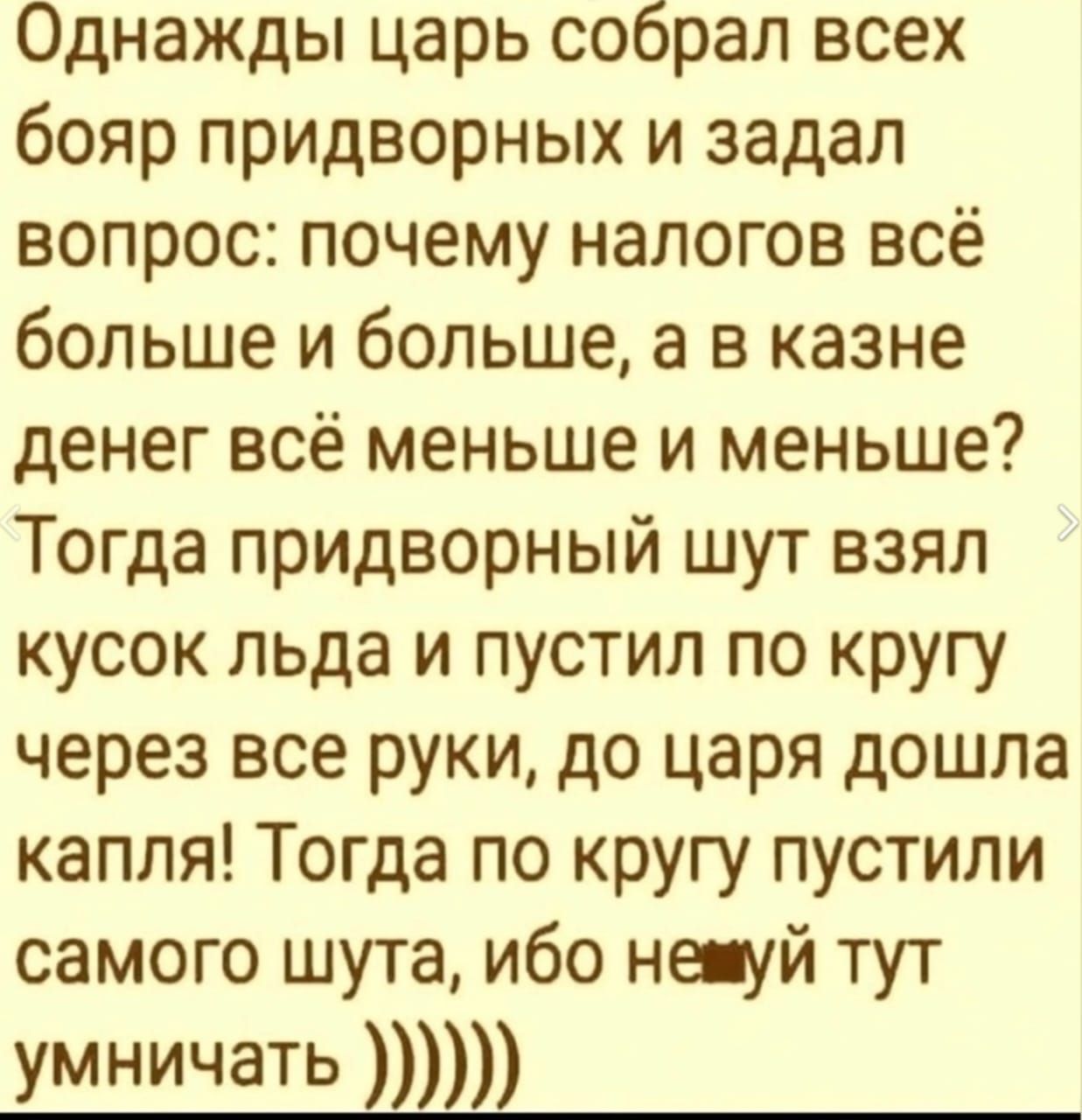 Однажды царь собрал всех бояр придворных и задал вопрос почему налогов всё больше и больше а в казне денег всё меньше и меньше Тогда придворный шут взял кусок льда и пустил по кругу через все руки до царя дошла капля Тогда по кругу пустили самого шута ибо нешуй тут умничать