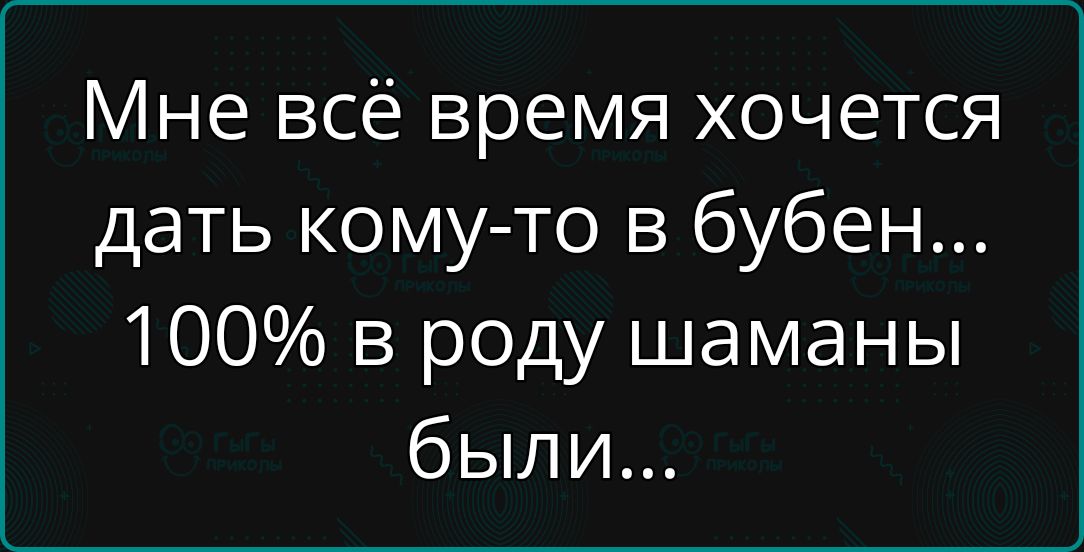 Мне всё время хочется дать кому то в бубен 100 в роду шаманы были