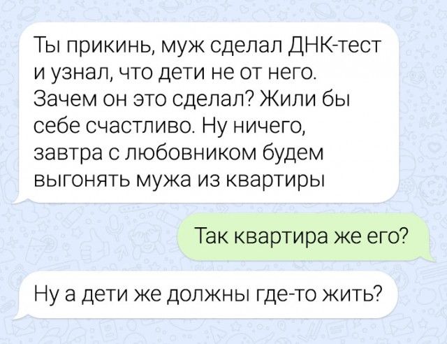 Ты прикинь муж сделал ДНК тест иузнал что дети не от него Зачем он это сделал Жили бы себе счастливо Ну ничего завтра с любовником будем выгонять мужа из квартиры Так квартира же его Нуа дети же должны где то жить