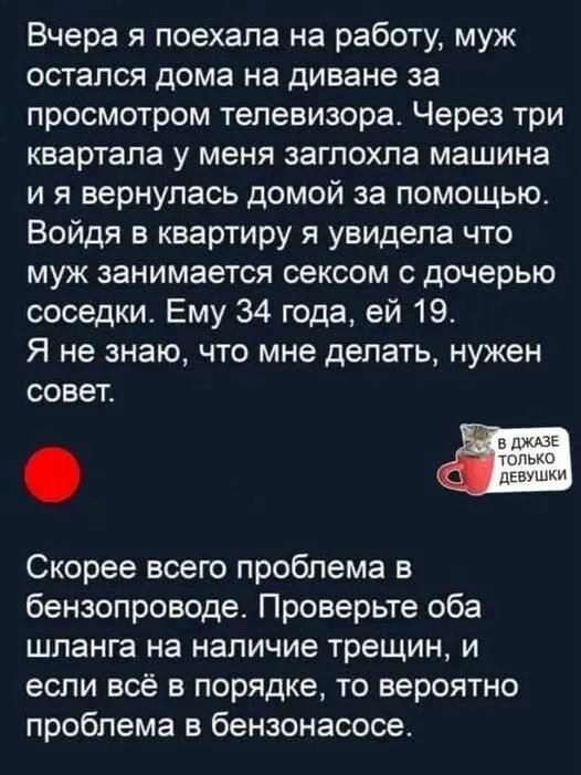 Вчера я поехала на работу муж остался дома на диване за просмотром телевизора Через три квартала у меня заглохла машина ия вернулась домой за помощью Войдя в квартиру я увидела что муж занимается сексом с дочерью соседки Ему 34 года ей 19 Я не знаю что мне делать нужен совет Скорее всего проблема в бензопроводе Проверьте оба шланга на наличие трещи