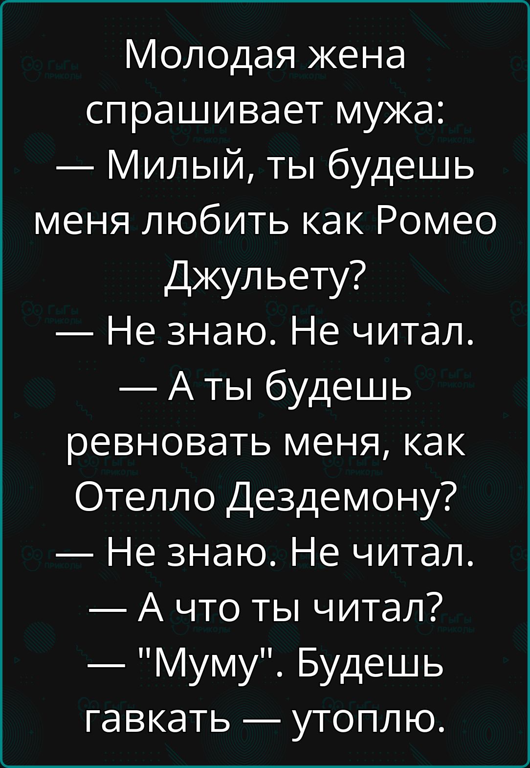 Молодая жена спрашивает мужа Милый ты будешь меня любить как Ромео Джульету Не знаю Не читал Аты будешь ревновать меня как Отелло Дездемону Не знаю Не читал А что ты читал Муму Будешь гавкать утоплю