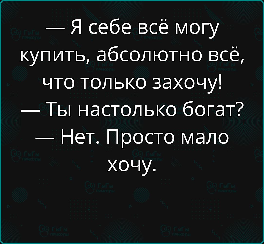 Я себе всё могу купить абсолютно всё что только захочу Ты настолько богат Нет Просто мало хочу