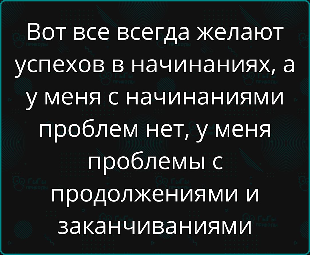 Вот все всегда желают успехов в начинаниях а у меня с начинаниями проблем нет у меня проблемы с продолжениями и заканчиваниями