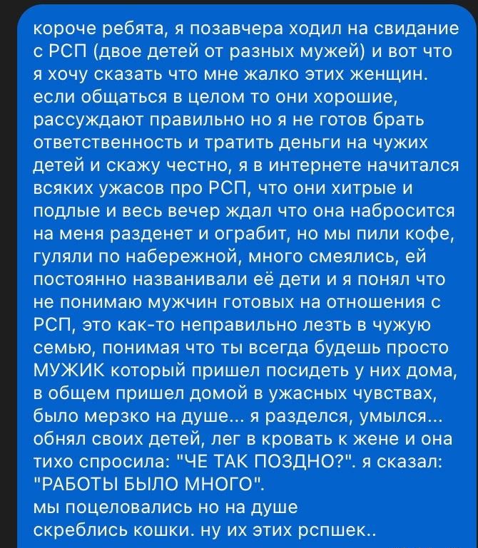 короче ребята я позавчера ходил на свидание с РСП двое детей от разных мужей и вот что я хочу сказать что мне жалко этих женщин если общаться в целом то они хорошие рассуждают правильно но я не готов брать ответственность и тратить деньги на чужих детей и скажу честно я в интернете начитался всяких ужасов про РСП что они хитрые и подлые и весь вече