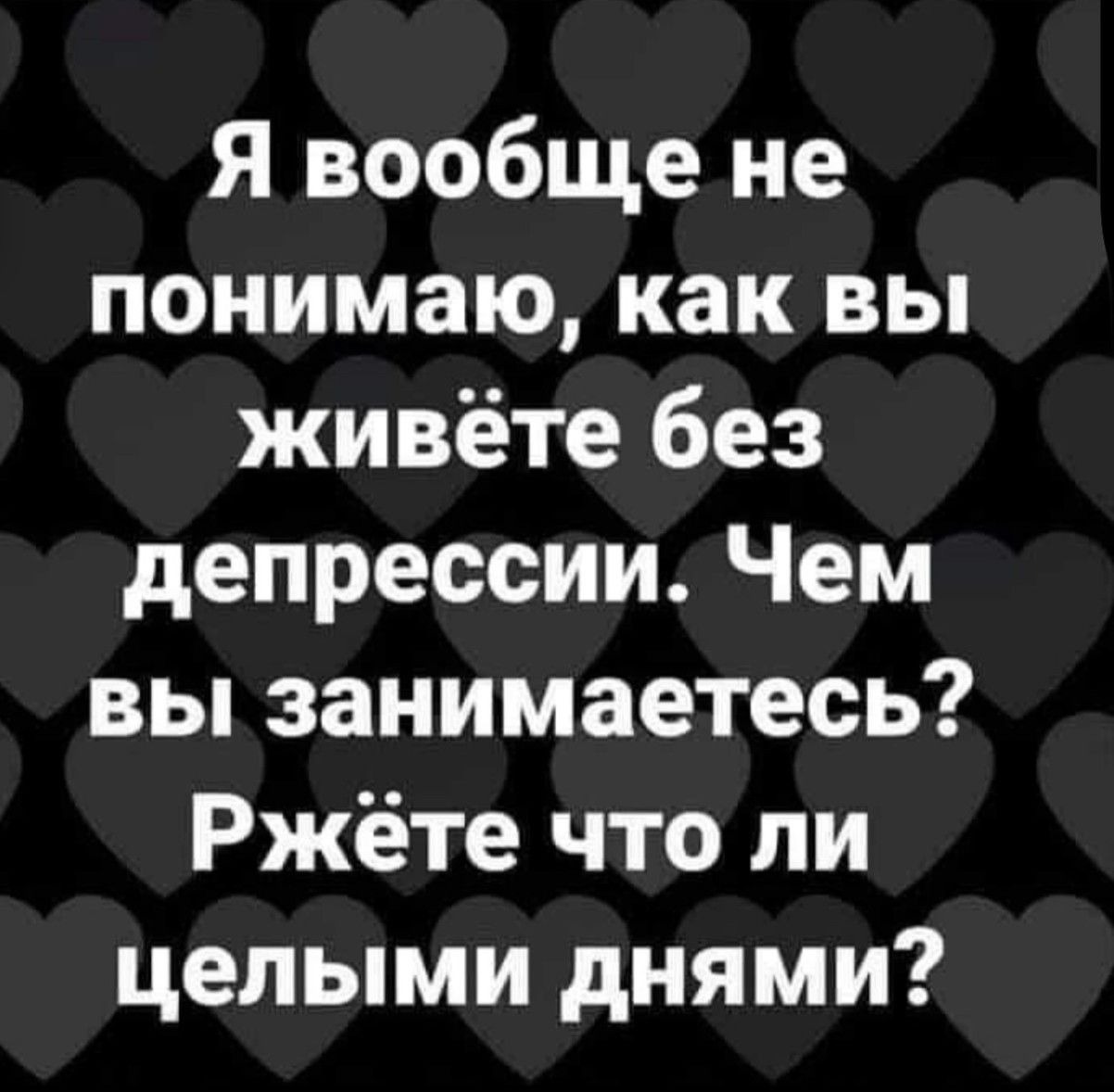 Я вообще не понимаю, как вы живёте без депрессии. Чем вы занимаетесь? Жрёте что ли целыми днями?