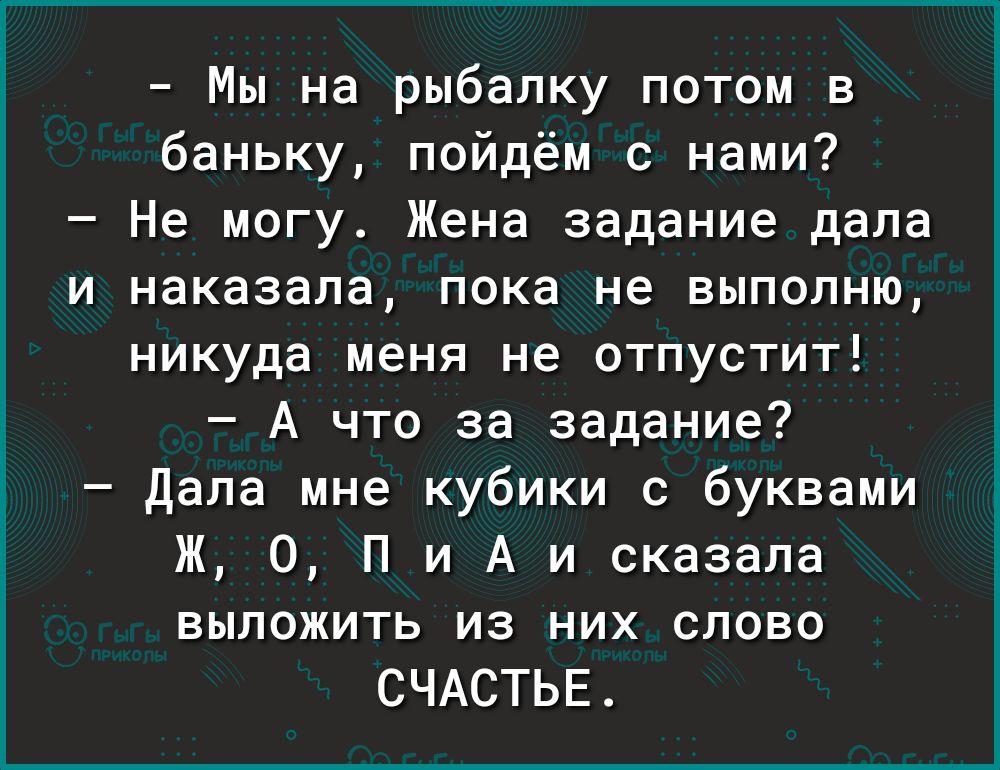 Мы на рыбалку потом в баньку пойдём с нами Не могу Жена задание дала и наказала пока не выполню никуда меня не отпустит А что за задание Дала мне кубики с буквами Ж О П и А и сказала выложить из них слово СЧАСТЬЕ