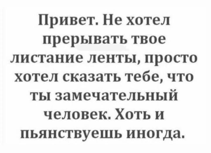 Привет Не хотел прерывать твое листание ленты просто хотел сказать тебе что ты замечательный человек Хоть и пьянствуешь иногда