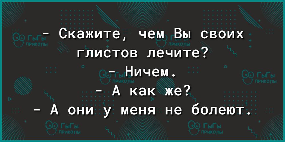 Скажите чем Вы своих глистов лечите Ничем А как же А они у меня не болеют