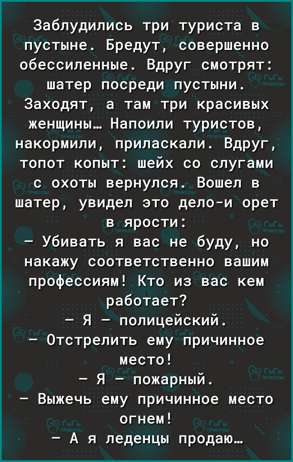 Заблудились три туриста в пустыне Бредут совершенно обессиленные Вдруг смотрят шатер посреди пустыни Заходят а там три красивых женщины Напоили туристов накормили приласкали Вдруг топот копыт шейх со слугами с охоты вернулся Вошел в шатер увидел это делои орет в ярости Убивать я вас не буду но накажу соответственно вашим профессиям Кто из вас кем работает Я полицейский Отстрелить ему причинное мес
