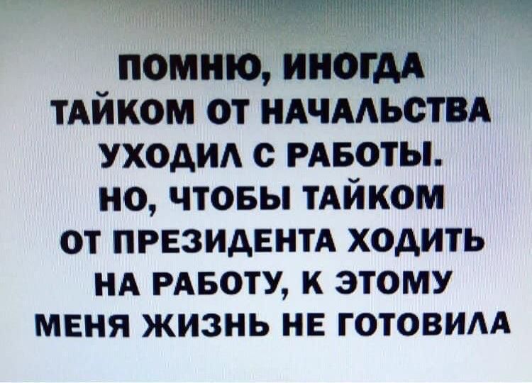 помню ИНОГДА тАйком от ндчмьствд уходи с РАБОТЫ но чтовы ТАЙКОМ ОТ ПРЕЗИДЕНТА ХОДИТЬ НА РАБОТУ К ЭТОМУ МЕНЯ ЖИЗНЬ НЕ ГОТОВИАА