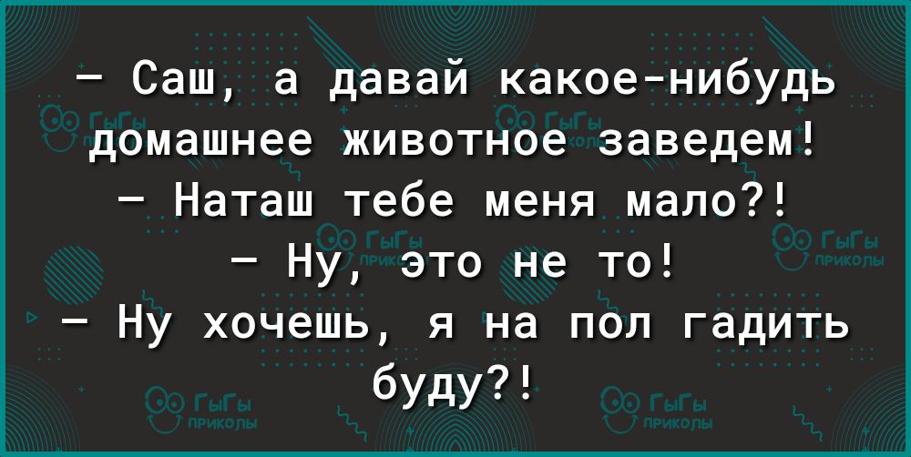 Саш а давай какоенибудь домашнее животное заведем Наташ тебе меня мало Ну это не то Ну хочешь я на пол гадить буду