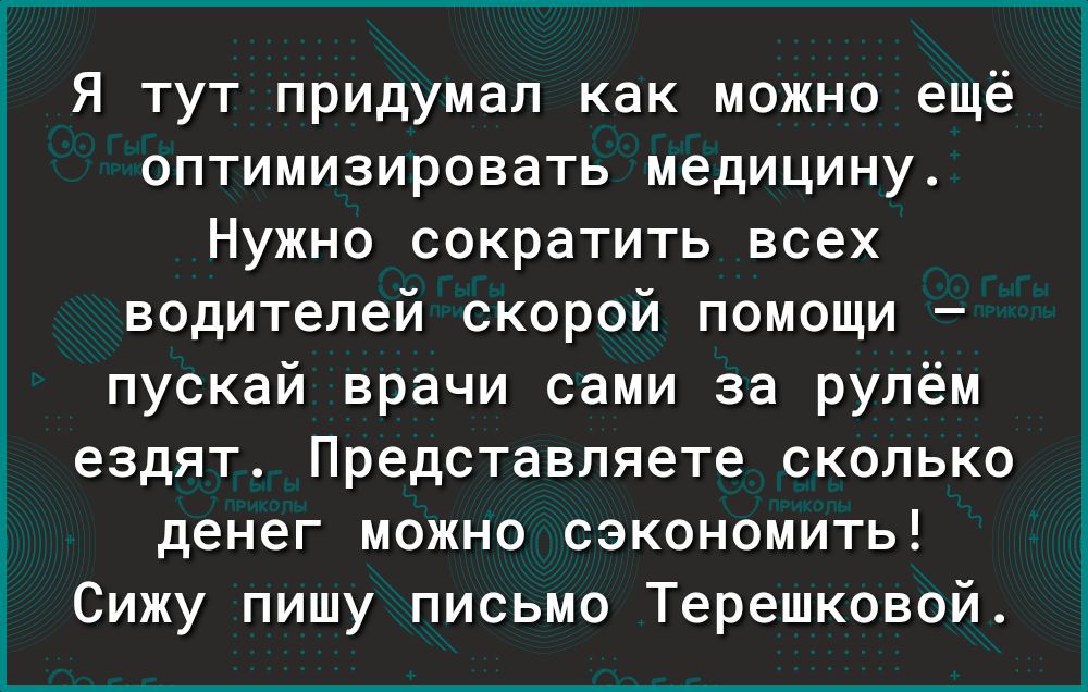 Я тут придумал как можно ещё оптимизировать медицину Нужно сократить всех водителей скорой помощи пускай врачи сами за рулём ездят Представляете сколько денег можно сэкономить Сижу пишу письмо Терешковой