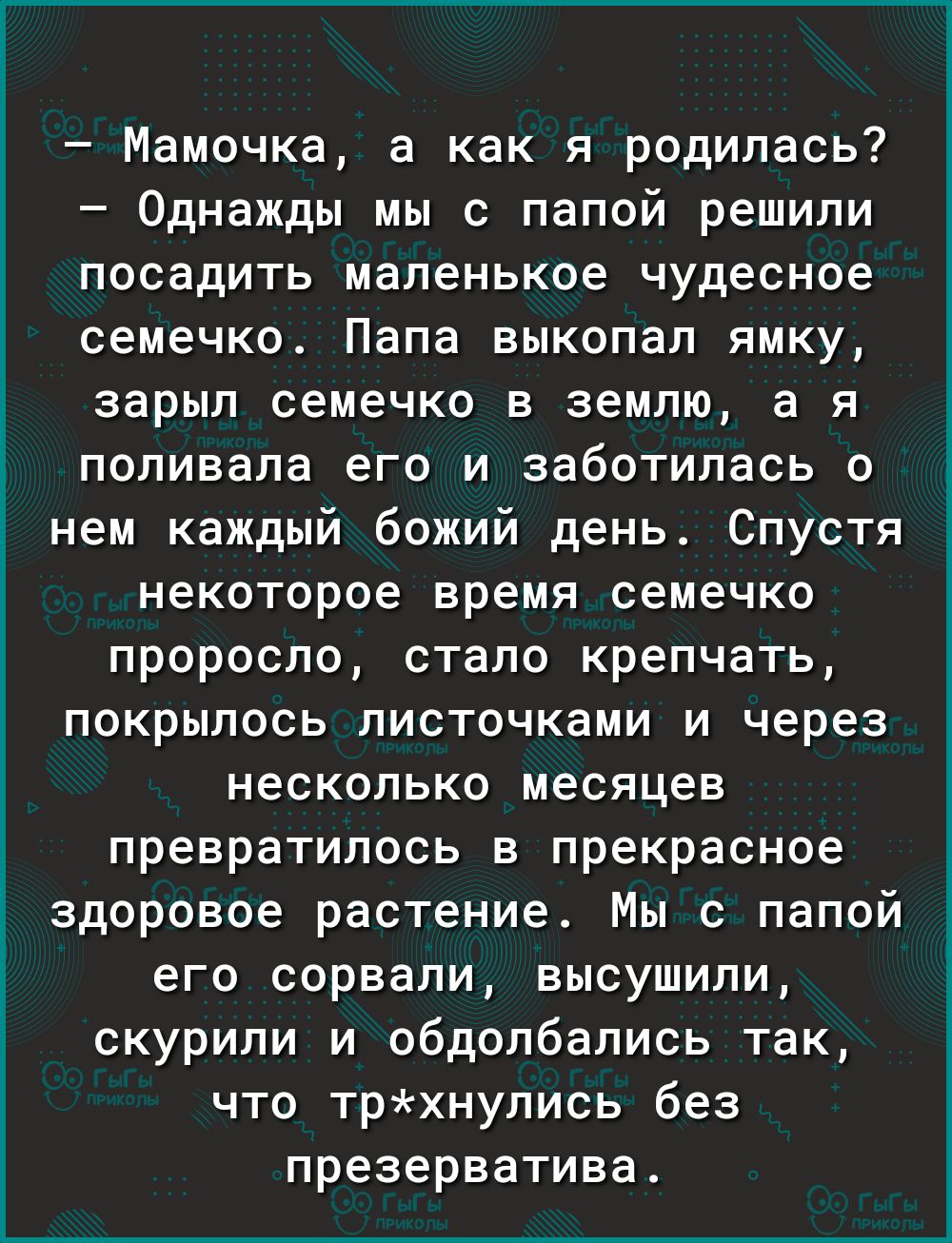 Мамочка а как я родилась Однажды мы с папой решили посадить маленькое чудесное семечко Папа выкопал ямку зарыл семечко в землю а я поливала его и заботилась о Ё нем каждый божий день Спустя некоторое время семечко проросло стало крепчать покрылось листочками и через несколько месяцев превратилось в прекрасное здоровое растение Мы с папой его сорвали высушили скурили и обдолбались так что трхнулись