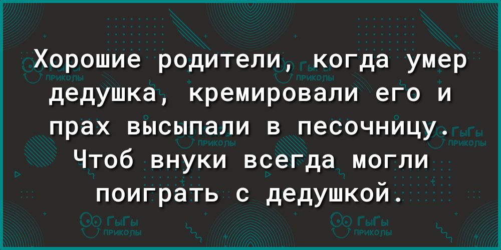 Хорошие родители когда умер дедушка кремировали его и прах высыпали в песочницу Чтоб внуки всегда могли поиграть с дедушкой