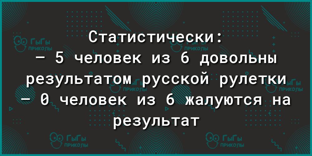 Статистически 5 человек из 6 довольны результатом русской рулетки 0 человек из 6 жалуются на результат