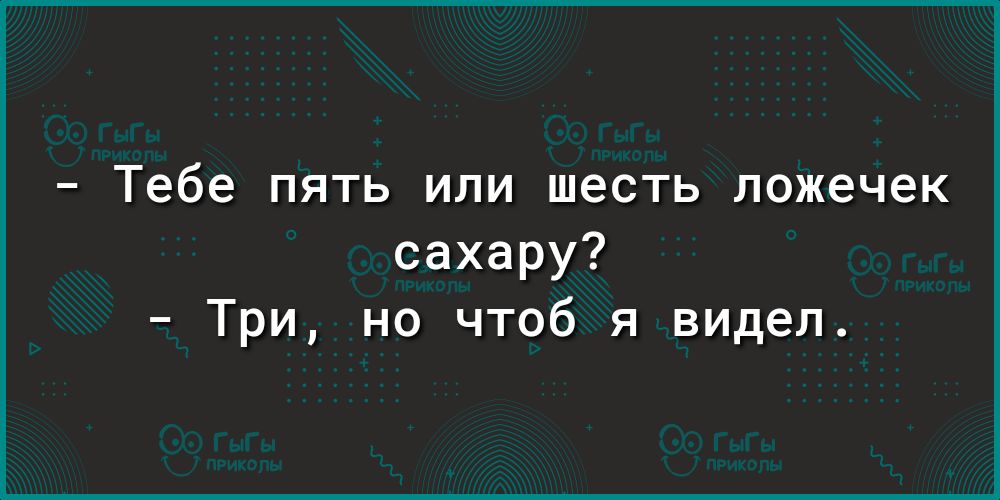 _ тебе ПЯТЬ ИЛИ шесть ложечек сахару Три но чтоб я видел