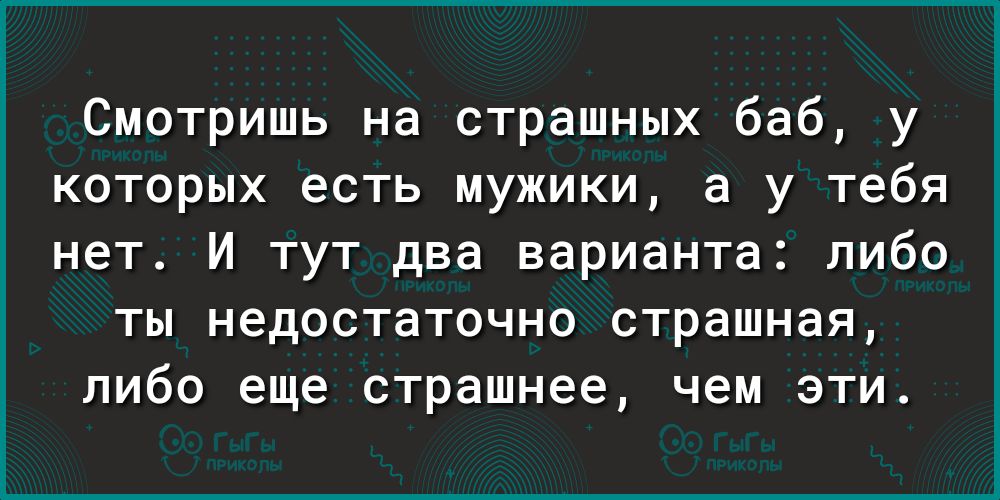 Смотришь на страшных баб у которых есть мужики а у тебя нет И тут два варианта либо ты недостаточно страшная либо еще страшнее чем эти