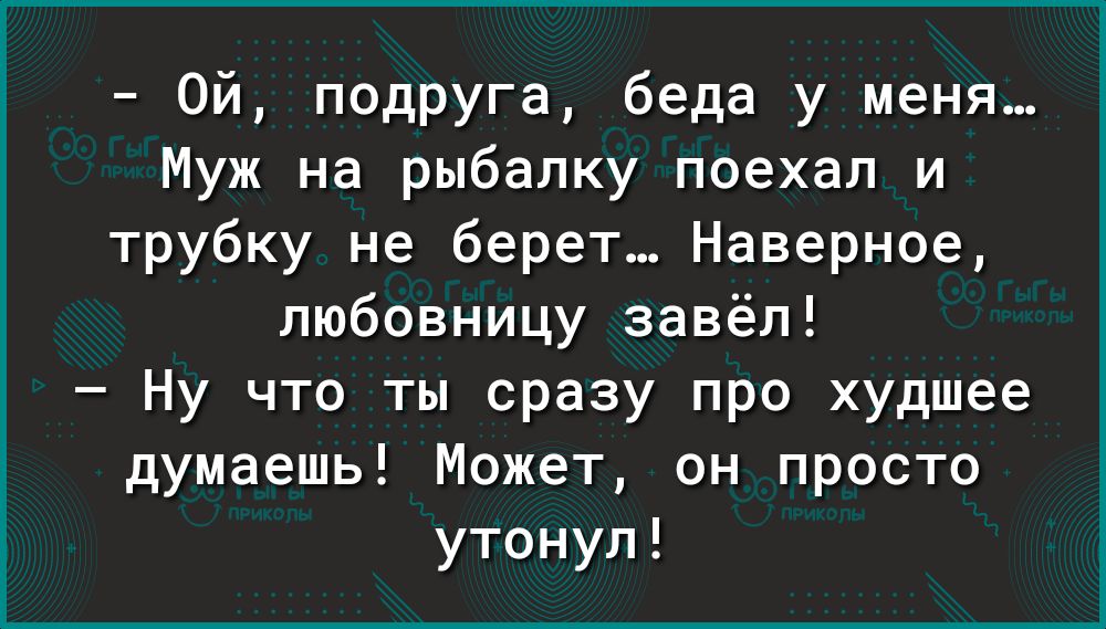 Ой подруга беда у меня Муж на рыбалку поехал и трубку не берет Наверное любовницу завёл Ну что ты сразу про худшее думаешь Может он просто утонул