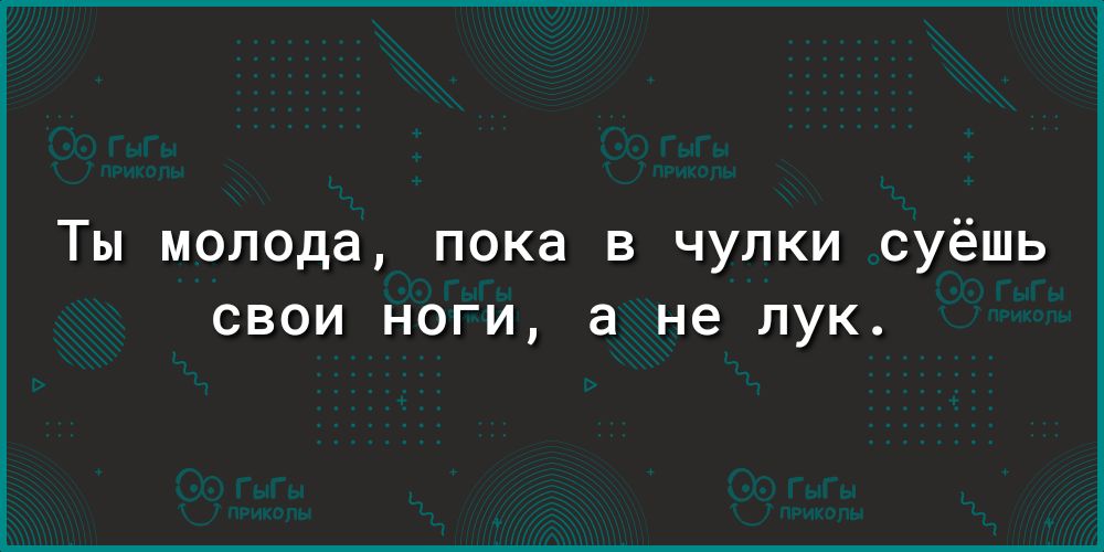 Ты молода пока в чулки суёшь СВОИ НОГИ а не ЛУК