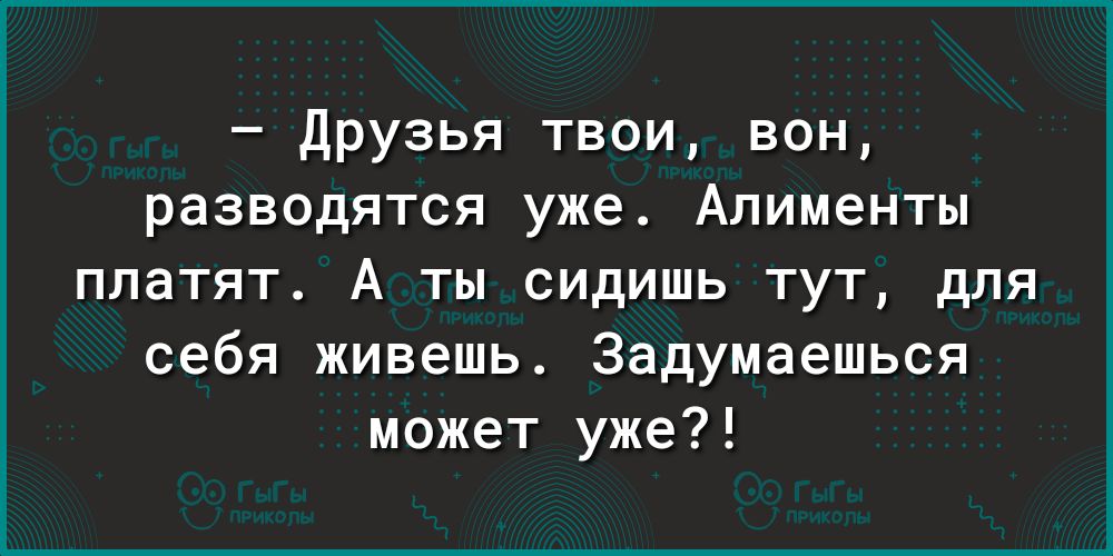 Друзья твои вон разводятся уже Алименты платят А ты сидишь тут для себя живешь Задумаешься может уже