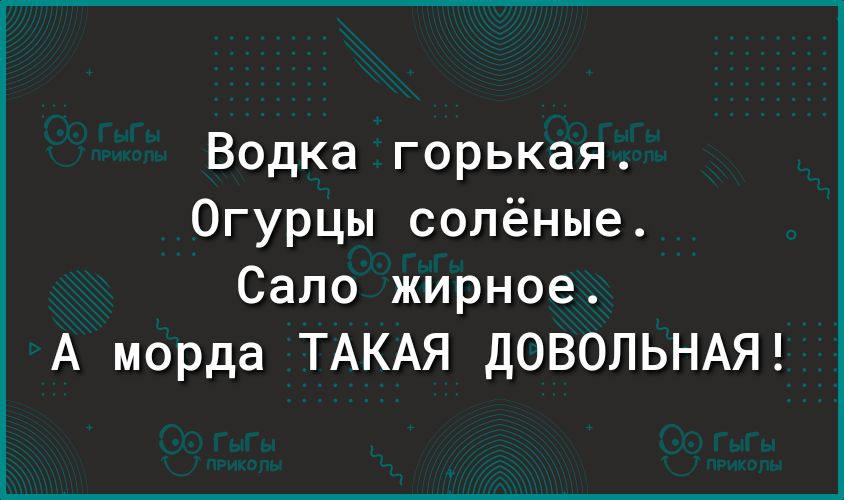 Водка горькая Огурцы солёные Сало жирное А морда ТАКАЯ дОВОЛЬНАЯ