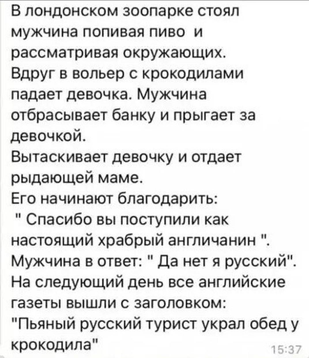 В лондонском зоопарке стоял мужчина попивая пиво и рассматривая окружающих Вдруг в вольер с крокодилами падает девочка Мужчина отбрасывает банку и прыгает за девочкой Вытаскивает девочку и отдает рыдающей маме Его начинают благодарить Спасибо вы поступили как настоящий храбрый англичанин Мужчина в ответ Да нет я русский На следующий день все английские газеты вышли с заголовком Пьяный русский тури