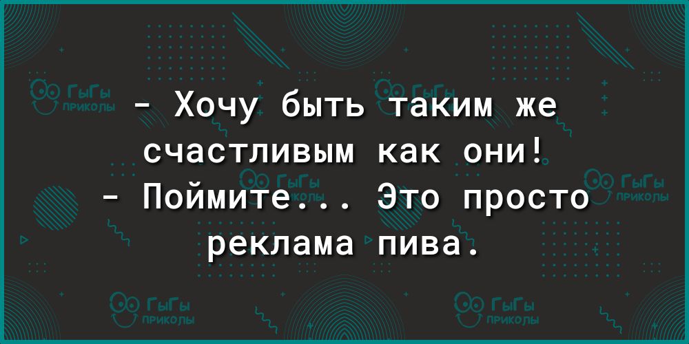 Хочу быть таким же СЧаСТПИВЫМ как ОНИ Поймите Это просто реклама пива