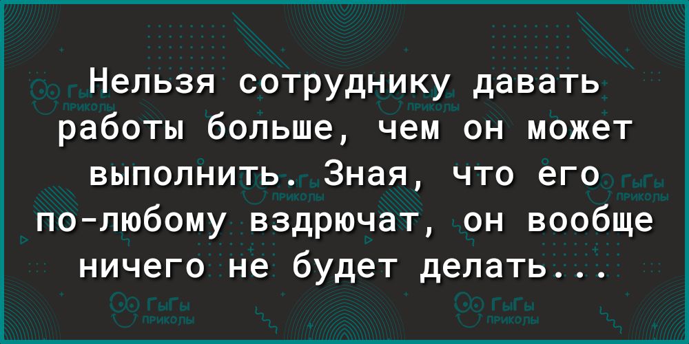 Нельзя сотруднику давать работы больше чем он может выполнить Зная что его полюбому вздрючат он вообще ничего не будет делать