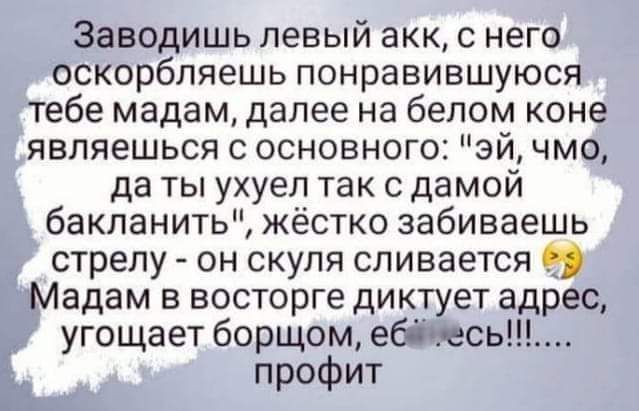 Заводишь левый акк с него оскорбляешь понравившуюся тебе мадам далее на белом коне являешься с основного эй чмо да ты ухуел так с дамой бакланить жёстко забиваешь стрелу он скуля сливается Мадам в восторге диктует адрес угощает борщом ебічесьщ а профит