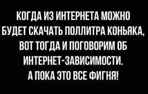 КОГДА ИЗ ИНТЕРНЕТА МОЖНО БУДЕТ СКАЧАТЬ ПОЛЛИТРА КОНЬЯКА ВОТ ТОГДА И ПОГОВОРИМ ОБ ИНТЕРНЕТ ЗАВИСИМОСТИ А ПОКА ЭТО ВСЕ ФИГНЯ