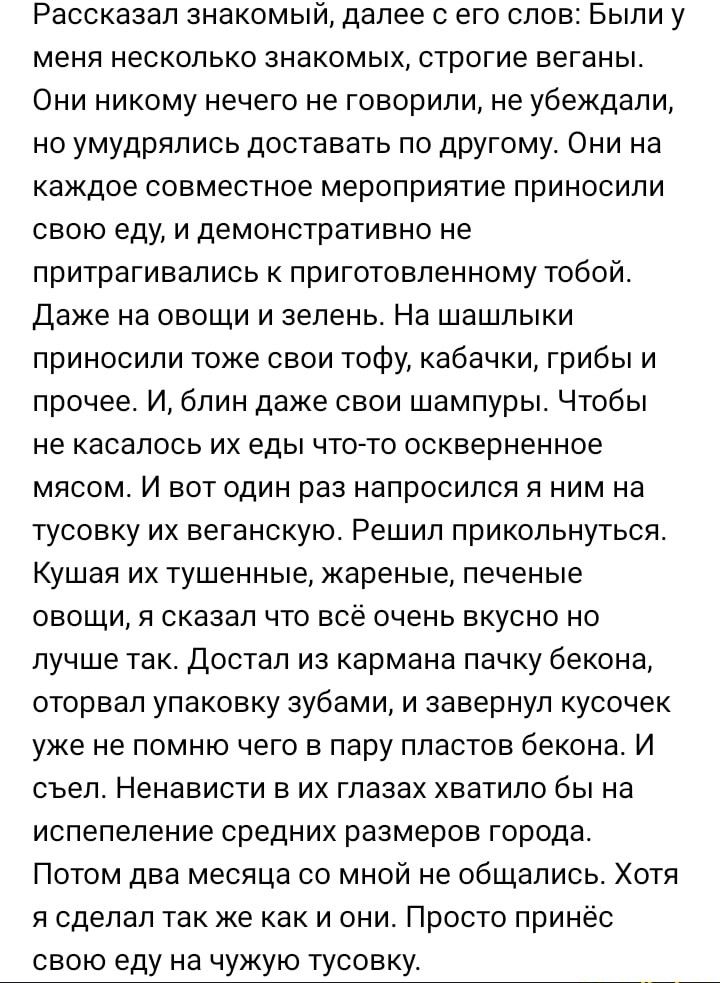 Рассказал знакомый далее с его слов Были у меня несколько знакомых строгие веганы Они никому нечего не говорили не убеждали но умудрялись доставать по другому Они на каждое совместное мероприятие приносили свою еду и демонстративно не притрагивапись к приготовленному тобой даже на овощи и зелень На шашлыки приносили токе свои тофу кабачки грибы и прочее И блин даже свои шампуры Чтобы не касалось и