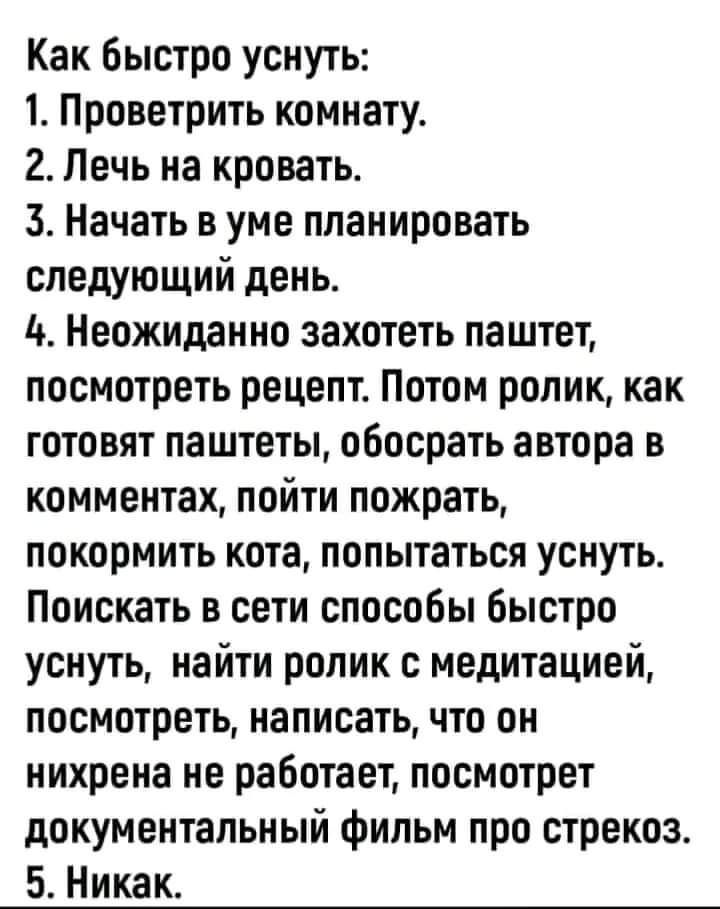 Как быстро уснуть 1 Проветрить комнату 2 Печь на кровать 3 Начать в уме планировать следующий день 4 Неожиданно захотеть паштет посмотреть рецепт Потом ролик как готовят паштеты обосрать автора в комментах пойти пожрать покормить кота попытаться уснуть Поискать в сети способы быстро уснуть найти ролик с медитацией посмотреть написать что он нихрена не работает посмотрет документальный фильм про ст
