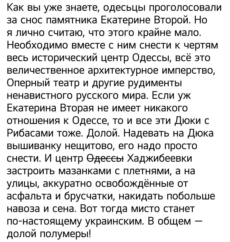 Как вы уже знаете одесьцы проголосовали за снос памятника Екатерине Второй Но я лично считаю что этого крайне мало Необходимо вместе с ним снести к чертям весь исторический центр Одессы всё это величественное архитектурное имперство Оперный театр и другие рудименты ненавистного русского мира Если уж Екатерина Вторая не имеет никакого отношения к Одессе то и все эти Дюки с Рибасами тоже Долой Надев