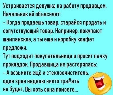 Устраиваетоя девушка на работу продавцом Начальник ей объясняет Когда продаеиь товар старайся продать и сопутствующий товар Например покупают шампанское ты еще и коробку конфет предложи Тут подходит покупательница и просит пачку прокладок Продавщица ме растерялась А возьмите ещё и стеклоочиститель пдик хреи неделю киктп трайать не будет Вы хоть окка помоете