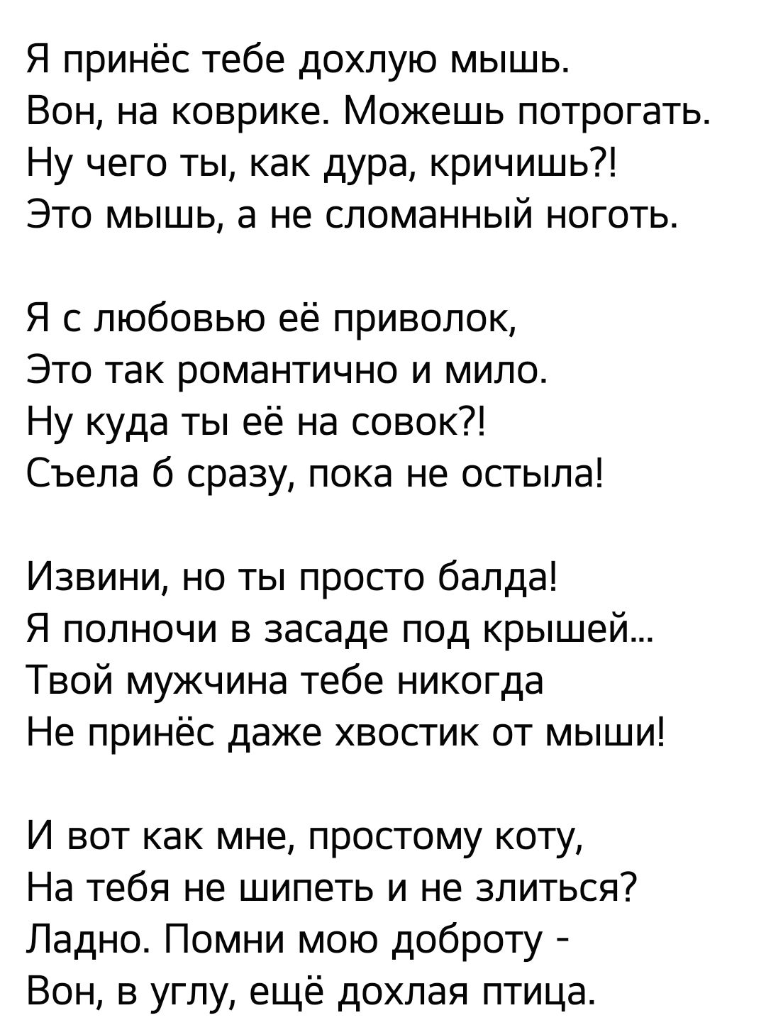 Я принёс тебе дохлую мышь Вон на коврике Можешь потрогать Ну чего ты как дура кричишь Это мышь а не сломанный ноготь Я с любовью её приволок Это так романтично и мило Ну куда ты её на совок Съела б сразу пока не остыла Извини но ты просто балда Я полночи в засаде под крышей Твой мужчина тебе никогда Не принёс даже хвостик от мыши И вот как мне простому коту На тебя не шипеть и не злиться Ладно Пом