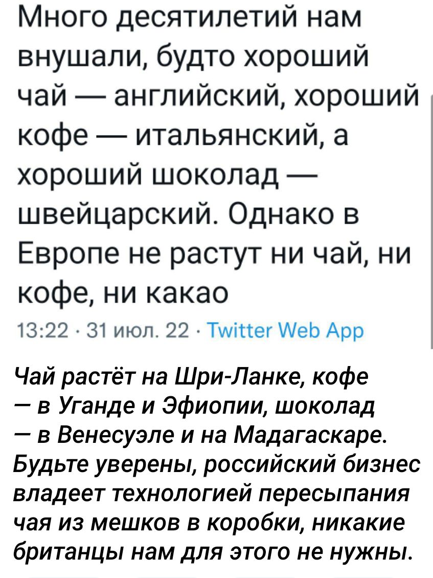 Много десятилетий нам внушали будто хороший чай английский хороший кофе итальянский а хороший шоколад швейцарский Однако в Европе не растут ни чай ни кофе ни какао 1322 у 31 июл 22 ТиппегИеь Арр Чай растёт на ШриЛанке кофе в Уганде и Эфиопии шоколад в Венесуэле и на Мадагаскаре Будьте уверены российский бизнес владеет технологией пересыпания чая из мешков в коробки никакие британцы нам для этого н
