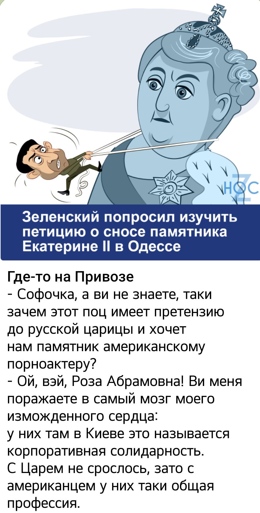 Зеленский попросил изучить петицию 0 сносе ПЗМЯТНИКа Екатерине в Одессе Где то на Привозе Софочка а ви не знаете таки зачем этот поц имеет претензию до русской царицы и хочет нам памятник американскому порноактеру Ой вэй Роза Абрамовна Ви меня поражаете в самый мозг моего изможденного сердца у них там в Киеве это называется корпоративная солидарность С Царем не сроспось зато с американцем у них та