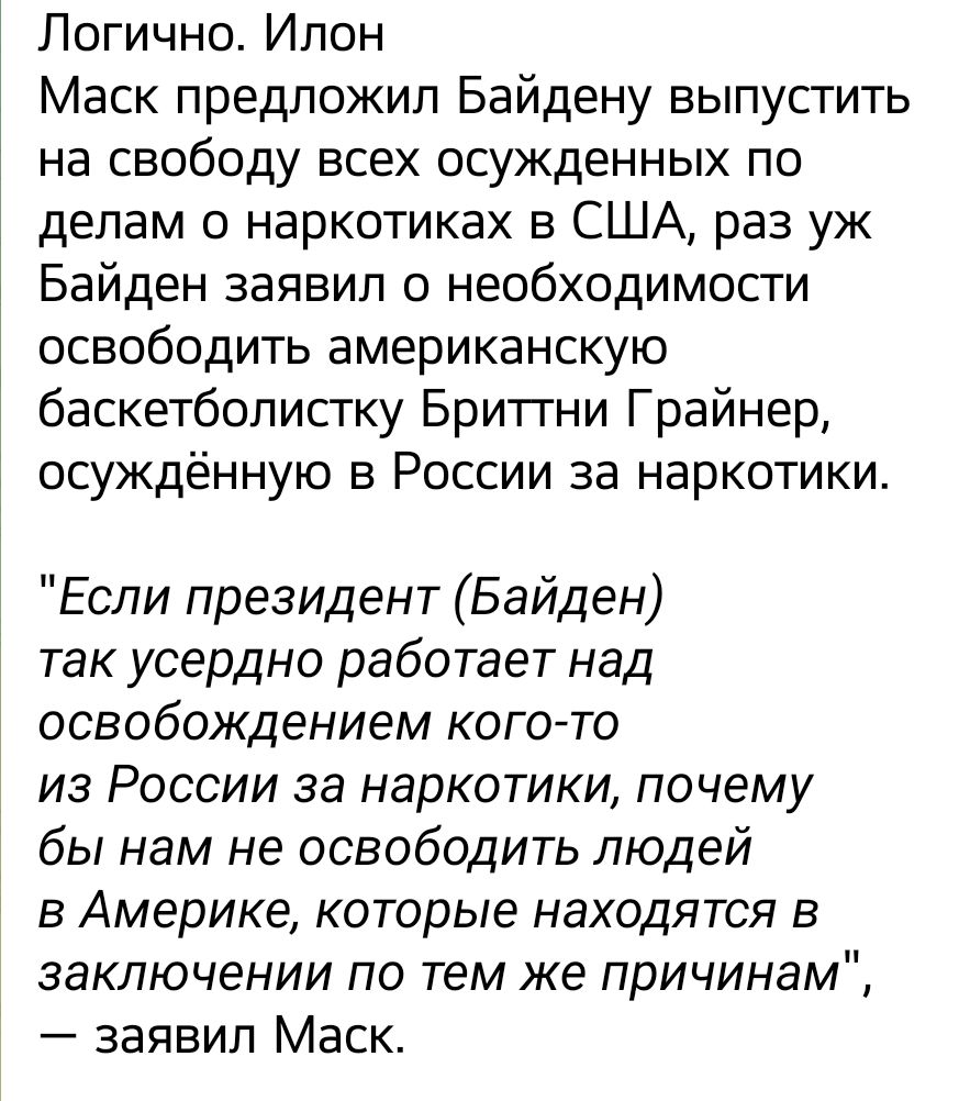 Логично Ипон Маск предложил Байдену выпустить на свободу всех осужденных по делам о наркотиках в США раз уж Байден заявил о необходимости освободить американскую баскетболистку Брит гни Грайнер осуждённую в России за наркотики Если президент Байден так усердно работает над освобождением кого то из России за наркотики почему бы нам не освободить людей в Америке которые находятся в заключении по тем